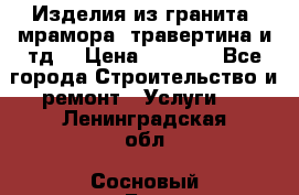 Изделия из гранита, мрамора, травертина и тд. › Цена ­ 1 000 - Все города Строительство и ремонт » Услуги   . Ленинградская обл.,Сосновый Бор г.